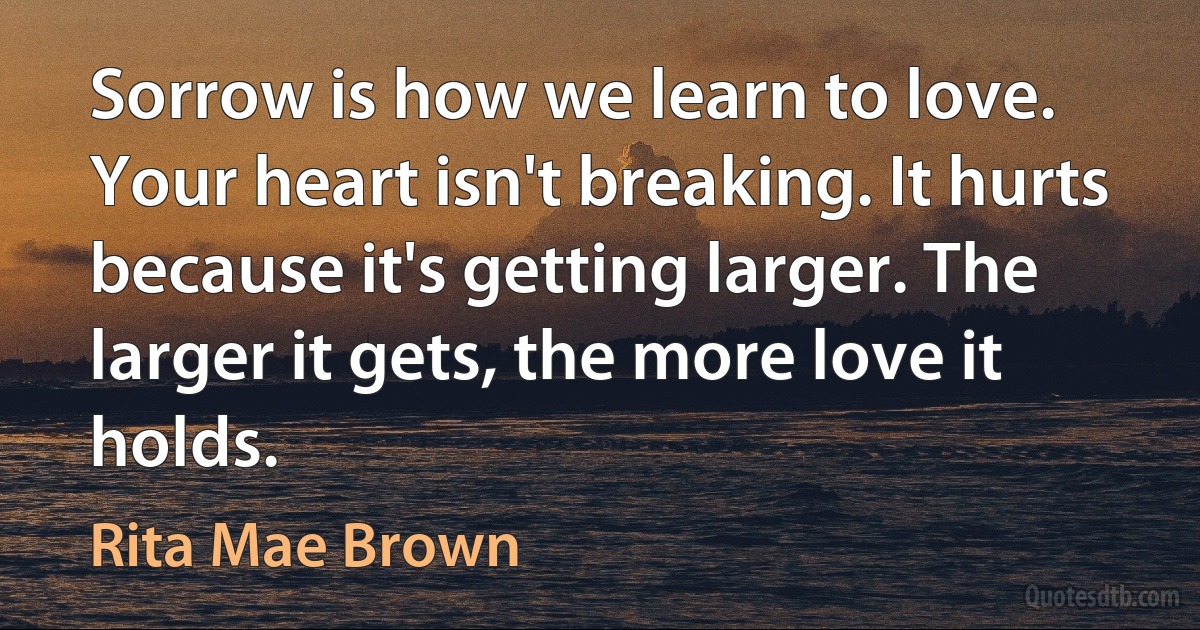 Sorrow is how we learn to love. Your heart isn't breaking. It hurts because it's getting larger. The larger it gets, the more love it holds. (Rita Mae Brown)