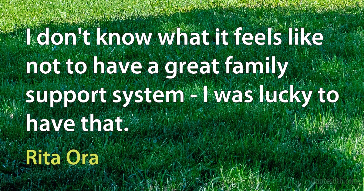 I don't know what it feels like not to have a great family support system - I was lucky to have that. (Rita Ora)