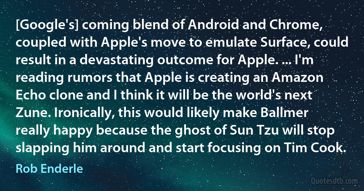 [Google's] coming blend of Android and Chrome, coupled with Apple's move to emulate Surface, could result in a devastating outcome for Apple. ... I'm reading rumors that Apple is creating an Amazon Echo clone and I think it will be the world's next Zune. Ironically, this would likely make Ballmer really happy because the ghost of Sun Tzu will stop slapping him around and start focusing on Tim Cook. (Rob Enderle)