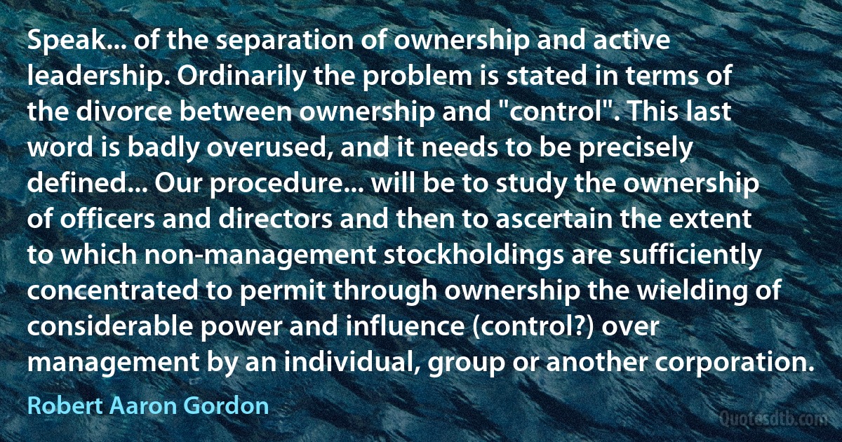 Speak... of the separation of ownership and active leadership. Ordinarily the problem is stated in terms of the divorce between ownership and "control". This last word is badly overused, and it needs to be precisely defined... Our procedure... will be to study the ownership of officers and directors and then to ascertain the extent to which non-management stockholdings are sufficiently concentrated to permit through ownership the wielding of considerable power and influence (control?) over management by an individual, group or another corporation. (Robert Aaron Gordon)