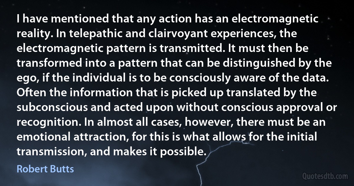 I have mentioned that any action has an electromagnetic reality. In telepathic and clairvoyant experiences, the electromagnetic pattern is transmitted. It must then be transformed into a pattern that can be distinguished by the ego, if the individual is to be consciously aware of the data. Often the information that is picked up translated by the subconscious and acted upon without conscious approval or recognition. In almost all cases, however, there must be an emotional attraction, for this is what allows for the initial transmission, and makes it possible. (Robert Butts)