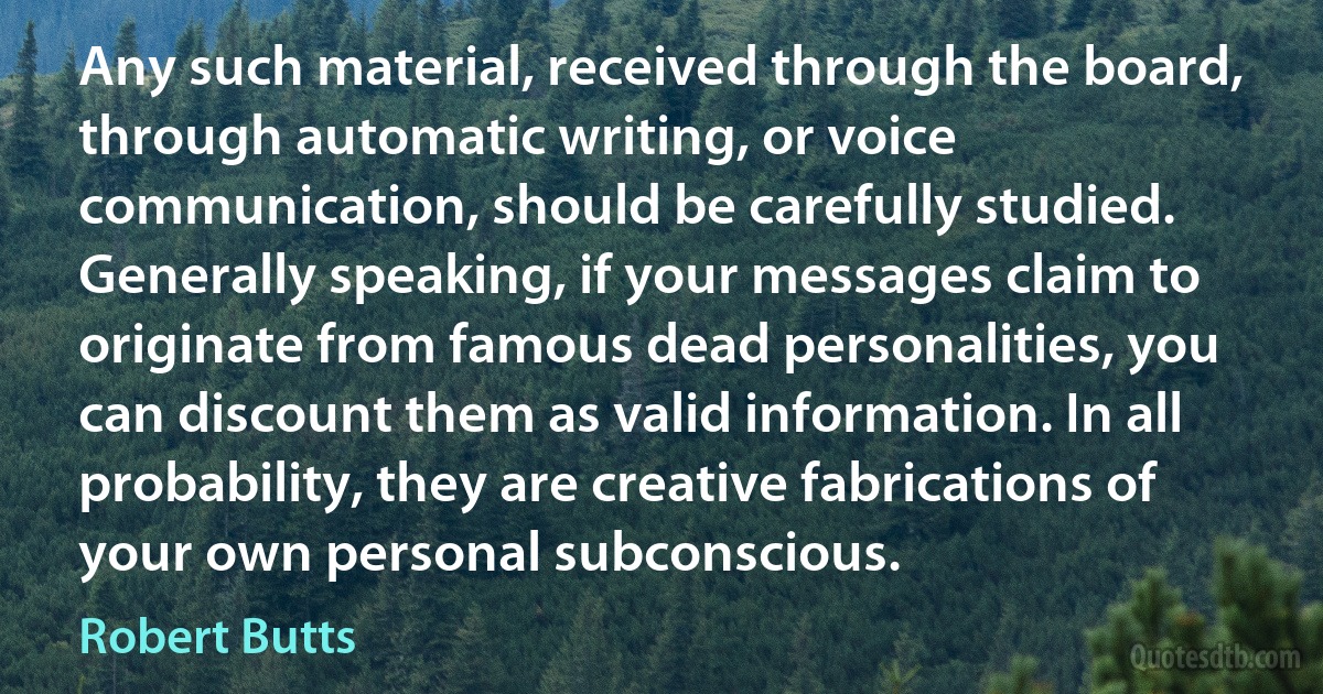 Any such material, received through the board, through automatic writing, or voice communication, should be carefully studied. Generally speaking, if your messages claim to originate from famous dead personalities, you can discount them as valid information. In all probability, they are creative fabrications of your own personal subconscious. (Robert Butts)