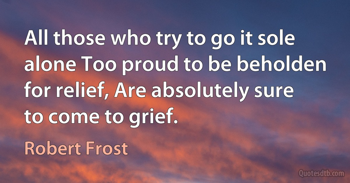 All those who try to go it sole alone Too proud to be beholden for relief, Are absolutely sure to come to grief. (Robert Frost)