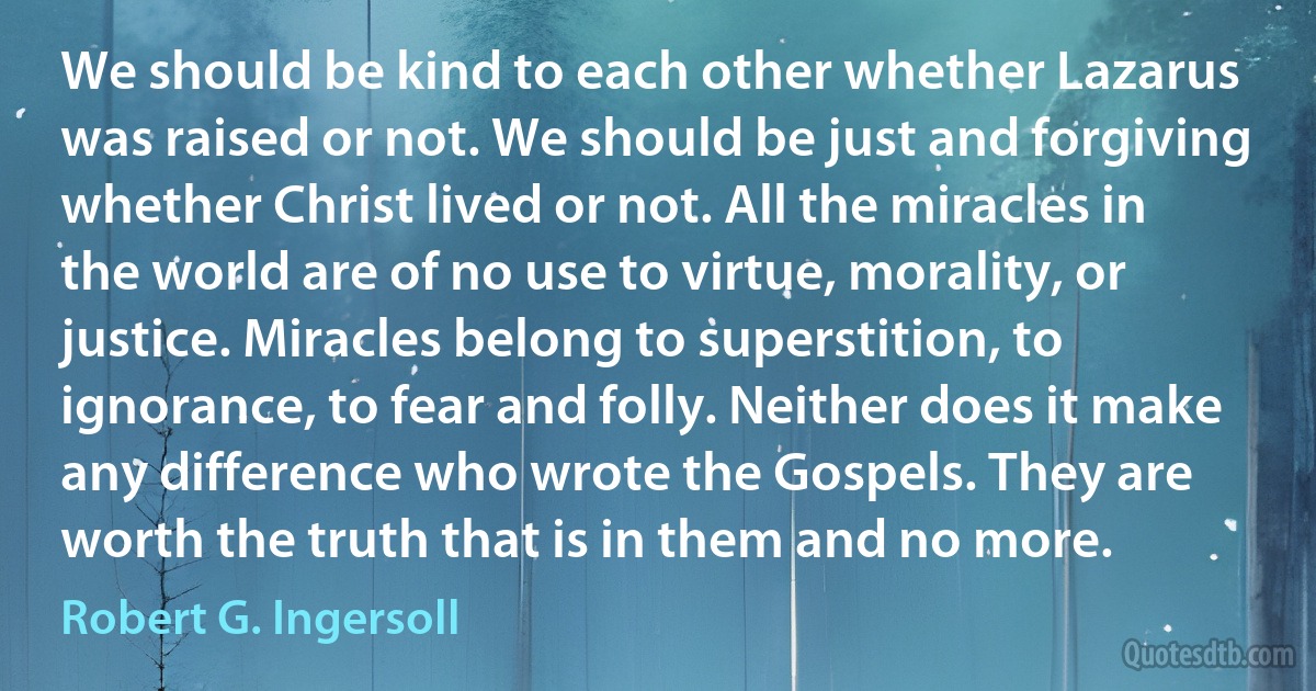 We should be kind to each other whether Lazarus was raised or not. We should be just and forgiving whether Christ lived or not. All the miracles in the world are of no use to virtue, morality, or justice. Miracles belong to superstition, to ignorance, to fear and folly. Neither does it make any difference who wrote the Gospels. They are worth the truth that is in them and no more. (Robert G. Ingersoll)