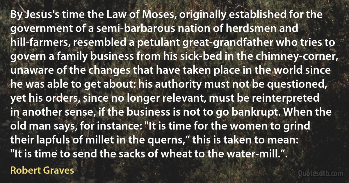 By Jesus's time the Law of Moses, originally established for the government of a semi-barbarous nation of herdsmen and hill-farmers, resembled a petulant great-grandfather who tries to govern a family business from his sick-bed in the chimney-corner, unaware of the changes that have taken place in the world since he was able to get about: his authority must not be questioned, yet his orders, since no longer relevant, must be reinterpreted in another sense, if the business is not to go bankrupt. When the old man says, for instance: "It is time for the women to grind their lapfuls of millet in the querns,” this is taken to mean: "It is time to send the sacks of wheat to the water-mill.”. (Robert Graves)