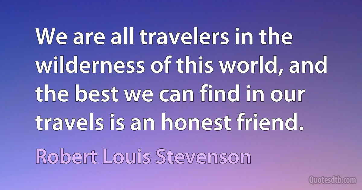 We are all travelers in the wilderness of this world, and the best we can find in our travels is an honest friend. (Robert Louis Stevenson)