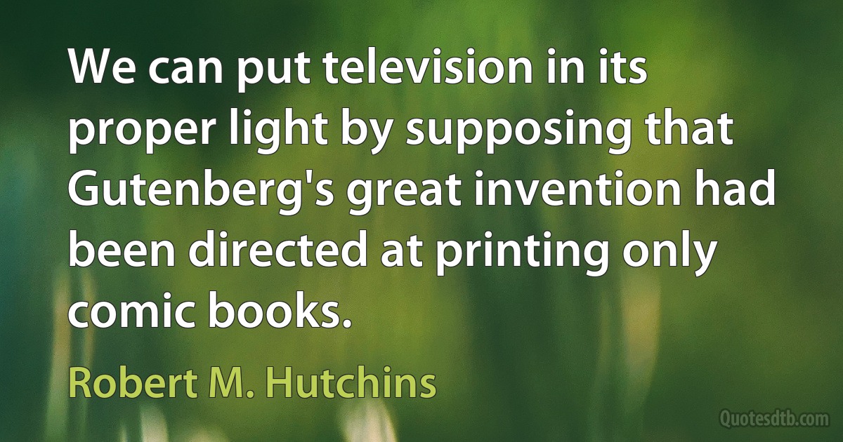 We can put television in its proper light by supposing that Gutenberg's great invention had been directed at printing only comic books. (Robert M. Hutchins)