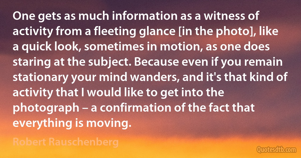 One gets as much information as a witness of activity from a fleeting glance [in the photo], like a quick look, sometimes in motion, as one does staring at the subject. Because even if you remain stationary your mind wanders, and it's that kind of activity that I would like to get into the photograph – a confirmation of the fact that everything is moving. (Robert Rauschenberg)