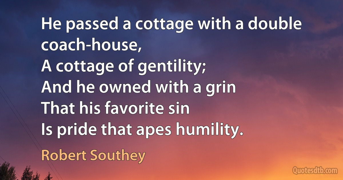 He passed a cottage with a double coach-house,
A cottage of gentility;
And he owned with a grin
That his favorite sin
Is pride that apes humility. (Robert Southey)