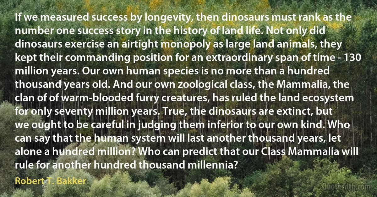 If we measured success by longevity, then dinosaurs must rank as the number one success story in the history of land life. Not only did dinosaurs exercise an airtight monopoly as large land animals, they kept their commanding position for an extraordinary span of time - 130 million years. Our own human species is no more than a hundred thousand years old. And our own zoological class, the Mammalia, the clan of of warm-blooded furry creatures, has ruled the land ecosystem for only seventy million years. True, the dinosaurs are extinct, but we ought to be careful in judging them inferior to our own kind. Who can say that the human system will last another thousand years, let alone a hundred million? Who can predict that our Class Mammalia will rule for another hundred thousand millennia? (Robert T. Bakker)