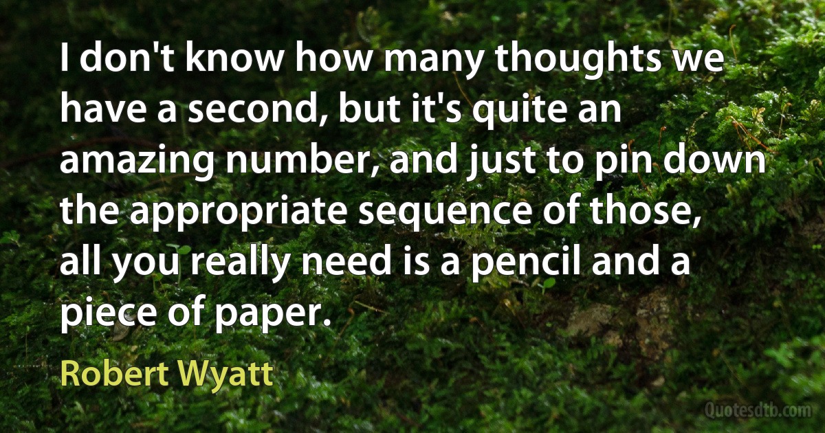 I don't know how many thoughts we have a second, but it's quite an amazing number, and just to pin down the appropriate sequence of those, all you really need is a pencil and a piece of paper. (Robert Wyatt)