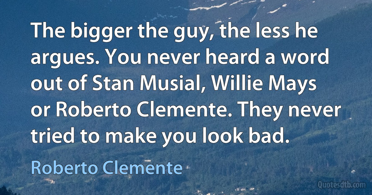 The bigger the guy, the less he argues. You never heard a word out of Stan Musial, Willie Mays or Roberto Clemente. They never tried to make you look bad. (Roberto Clemente)