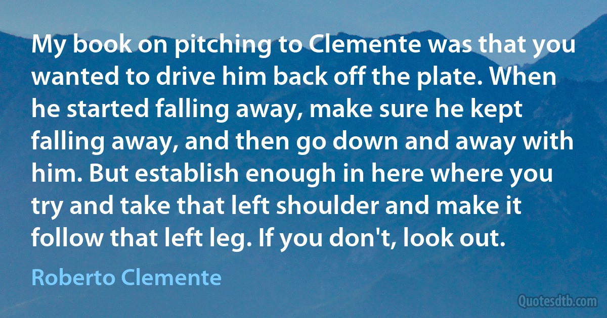 My book on pitching to Clemente was that you wanted to drive him back off the plate. When he started falling away, make sure he kept falling away, and then go down and away with him. But establish enough in here where you try and take that left shoulder and make it follow that left leg. If you don't, look out. (Roberto Clemente)