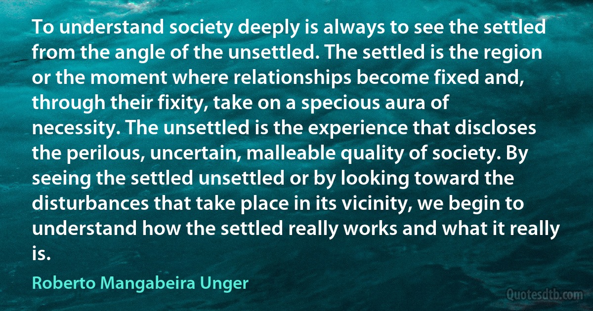 To understand society deeply is always to see the settled from the angle of the unsettled. The settled is the region or the moment where relationships become fixed and, through their fixity, take on a specious aura of necessity. The unsettled is the experience that discloses the perilous, uncertain, malleable quality of society. By seeing the settled unsettled or by looking toward the disturbances that take place in its vicinity, we begin to understand how the settled really works and what it really is. (Roberto Mangabeira Unger)