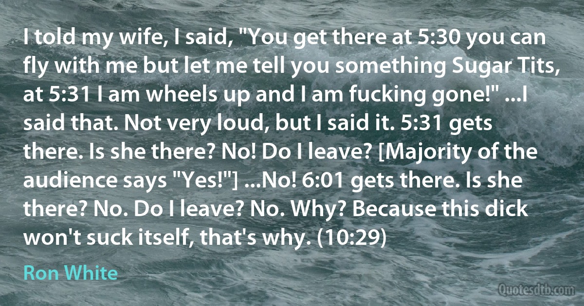 I told my wife, I said, "You get there at 5:30 you can fly with me but let me tell you something Sugar Tits, at 5:31 I am wheels up and I am fucking gone!" ...I said that. Not very loud, but I said it. 5:31 gets there. Is she there? No! Do I leave? [Majority of the audience says "Yes!"] ...No! 6:01 gets there. Is she there? No. Do I leave? No. Why? Because this dick won't suck itself, that's why. (10:29) (Ron White)