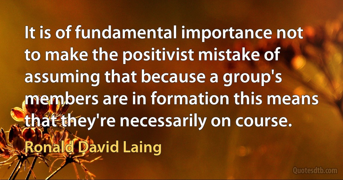 It is of fundamental importance not to make the positivist mistake of assuming that because a group's members are in formation this means that they're necessarily on course. (Ronald David Laing)