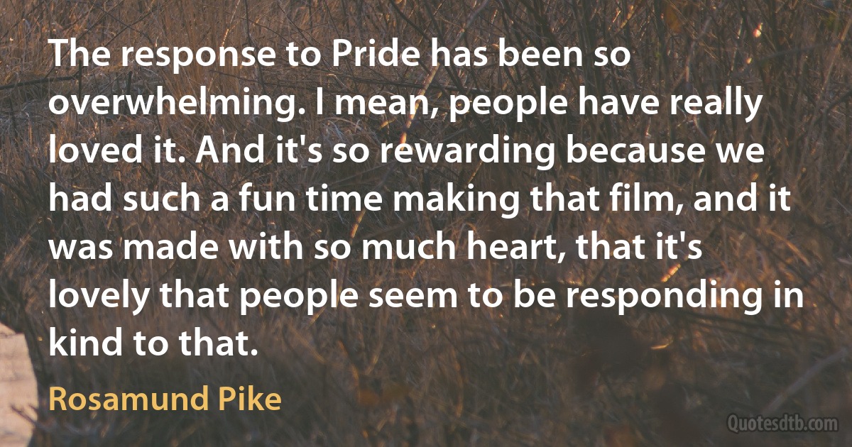 The response to Pride has been so overwhelming. I mean, people have really loved it. And it's so rewarding because we had such a fun time making that film, and it was made with so much heart, that it's lovely that people seem to be responding in kind to that. (Rosamund Pike)