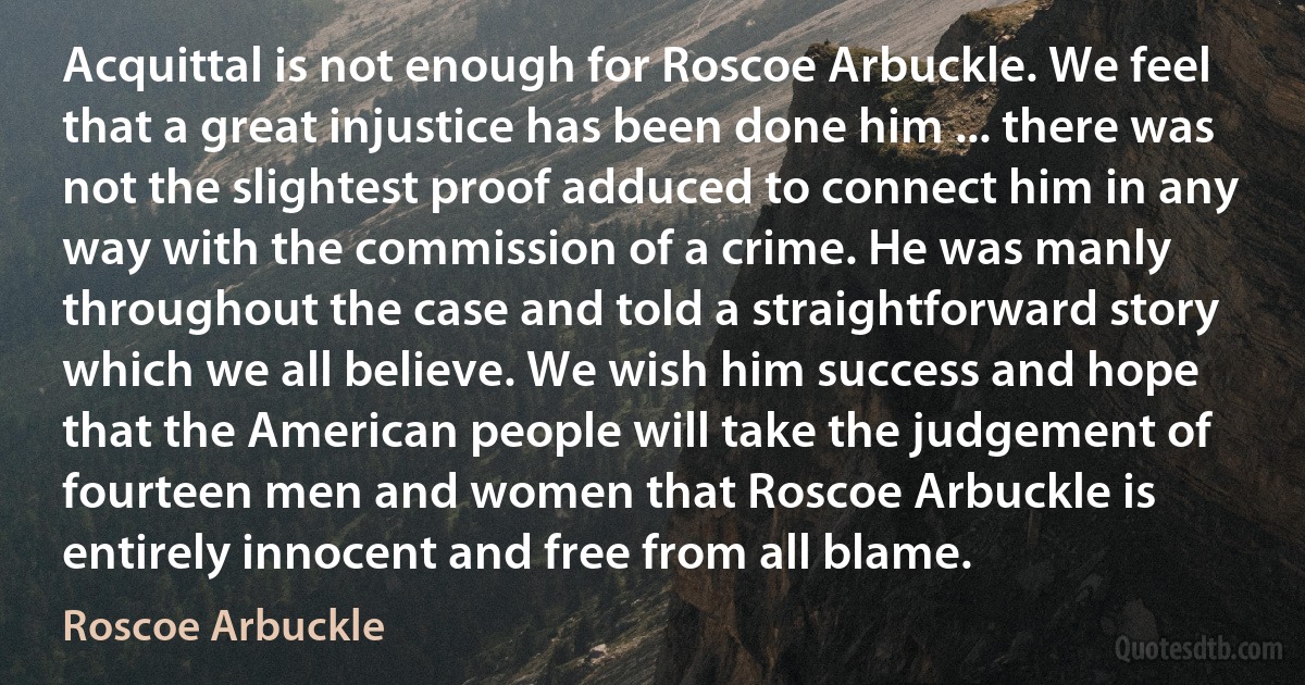 Acquittal is not enough for Roscoe Arbuckle. We feel that a great injustice has been done him ... there was not the slightest proof adduced to connect him in any way with the commission of a crime. He was manly throughout the case and told a straightforward story which we all believe. We wish him success and hope that the American people will take the judgement of fourteen men and women that Roscoe Arbuckle is entirely innocent and free from all blame. (Roscoe Arbuckle)