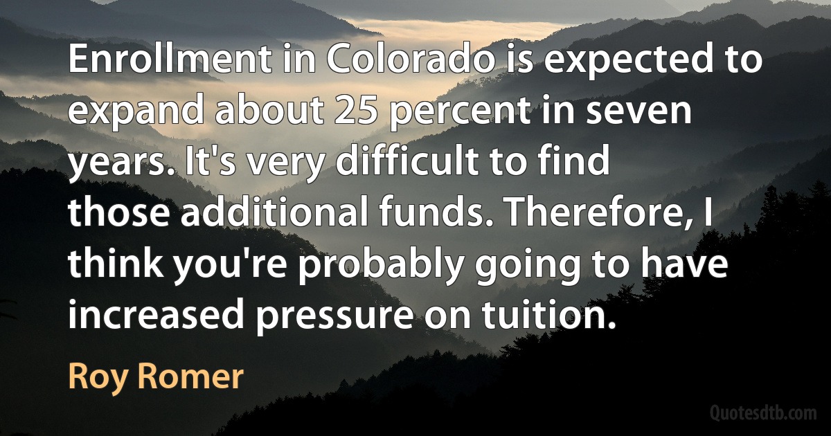 Enrollment in Colorado is expected to expand about 25 percent in seven years. It's very difficult to find those additional funds. Therefore, I think you're probably going to have increased pressure on tuition. (Roy Romer)