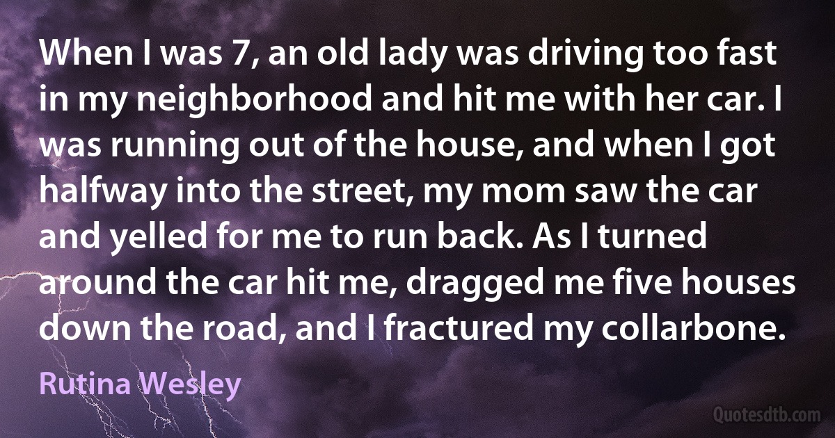 When I was 7, an old lady was driving too fast in my neighborhood and hit me with her car. I was running out of the house, and when I got halfway into the street, my mom saw the car and yelled for me to run back. As I turned around the car hit me, dragged me five houses down the road, and I fractured my collarbone. (Rutina Wesley)