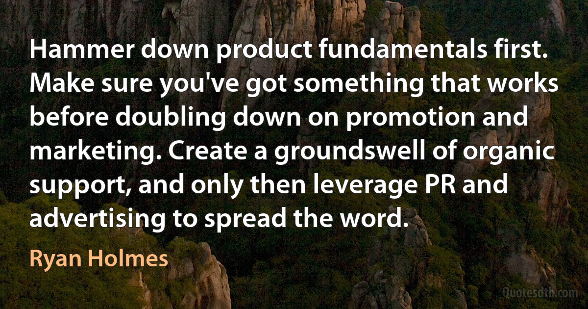 Hammer down product fundamentals first. Make sure you've got something that works before doubling down on promotion and marketing. Create a groundswell of organic support, and only then leverage PR and advertising to spread the word. (Ryan Holmes)