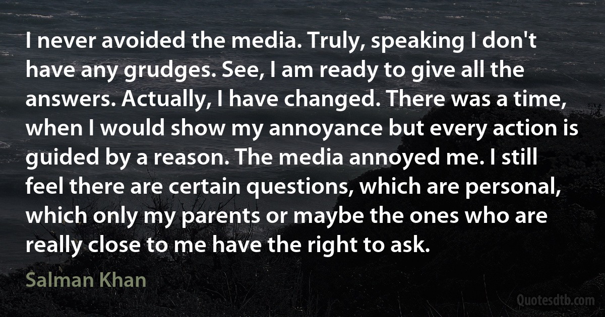 I never avoided the media. Truly, speaking I don't have any grudges. See, I am ready to give all the answers. Actually, I have changed. There was a time, when I would show my annoyance but every action is guided by a reason. The media annoyed me. I still feel there are certain questions, which are personal, which only my parents or maybe the ones who are really close to me have the right to ask. (Salman Khan)