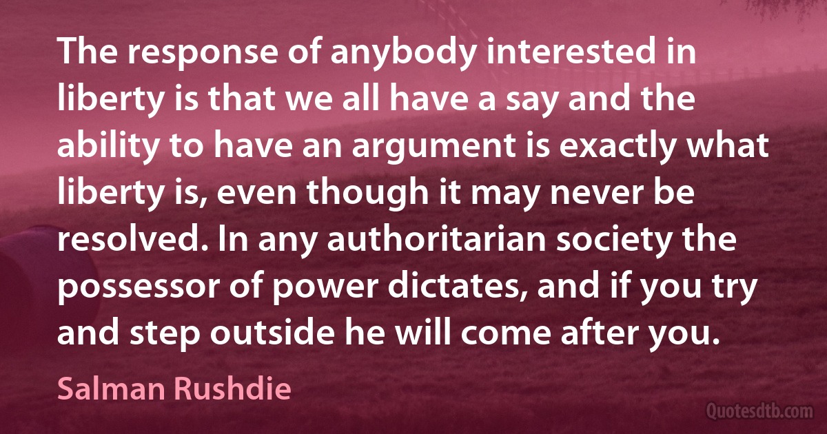 The response of anybody interested in liberty is that we all have a say and the ability to have an argument is exactly what liberty is, even though it may never be resolved. In any authoritarian society the possessor of power dictates, and if you try and step outside he will come after you. (Salman Rushdie)