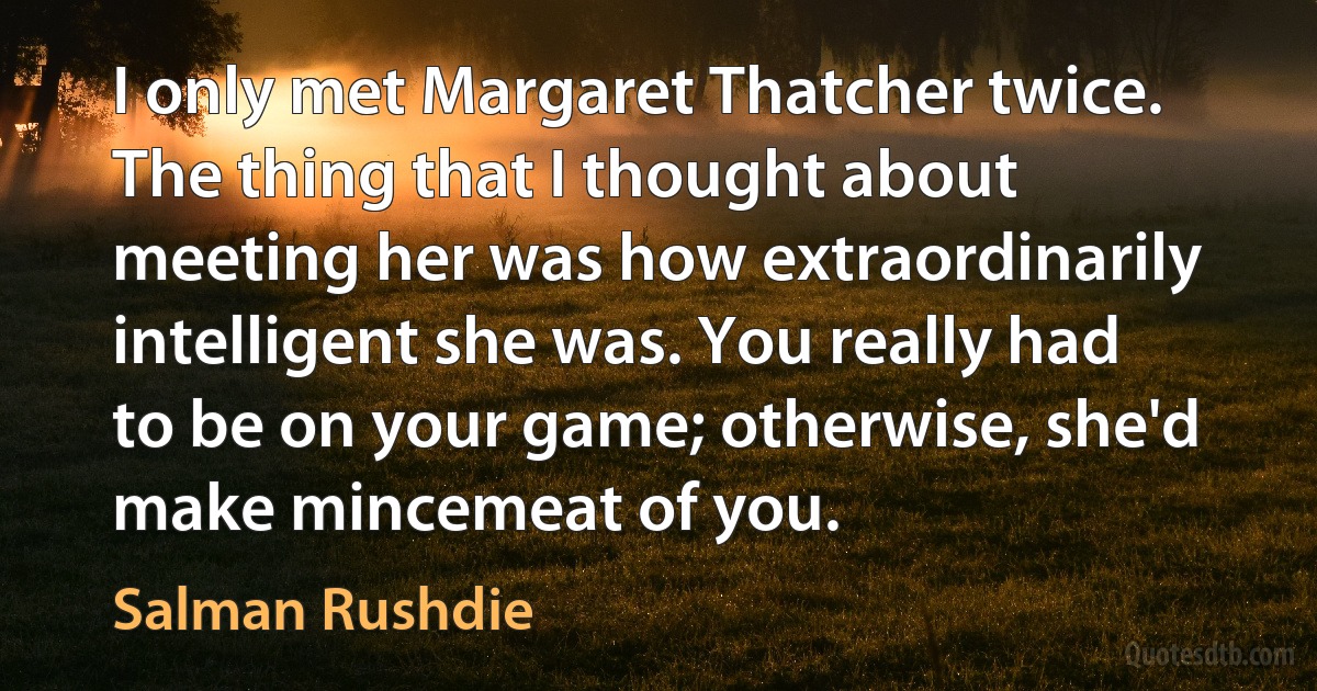 I only met Margaret Thatcher twice. The thing that I thought about meeting her was how extraordinarily intelligent she was. You really had to be on your game; otherwise, she'd make mincemeat of you. (Salman Rushdie)