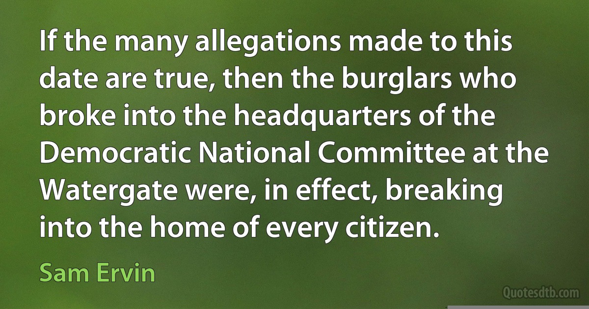 If the many allegations made to this date are true, then the burglars who broke into the headquarters of the Democratic National Committee at the Watergate were, in effect, breaking into the home of every citizen. (Sam Ervin)