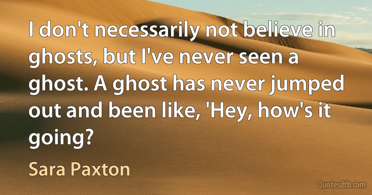 I don't necessarily not believe in ghosts, but I've never seen a ghost. A ghost has never jumped out and been like, 'Hey, how's it going? (Sara Paxton)