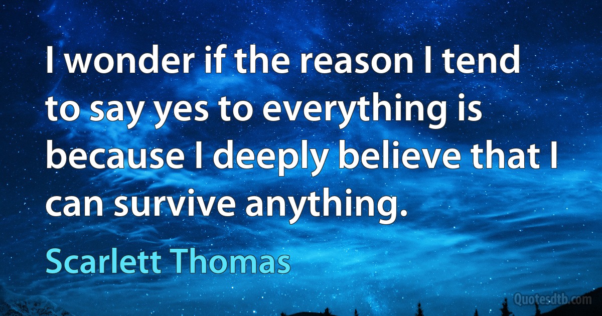 I wonder if the reason I tend to say yes to everything is because I deeply believe that I can survive anything. (Scarlett Thomas)