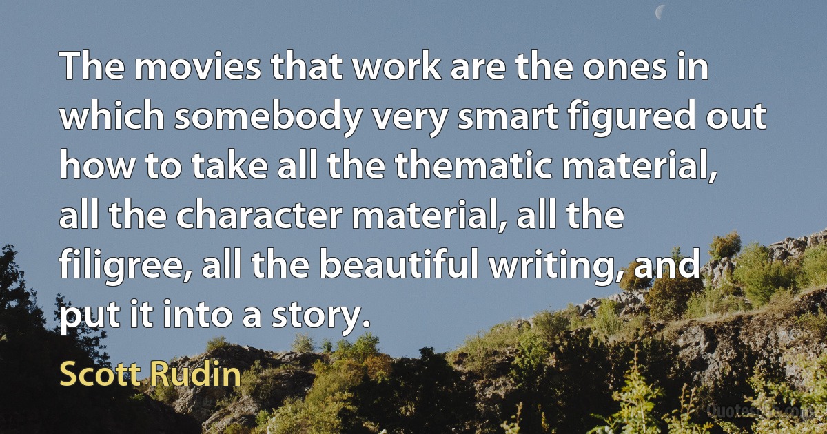 The movies that work are the ones in which somebody very smart figured out how to take all the thematic material, all the character material, all the filigree, all the beautiful writing, and put it into a story. (Scott Rudin)