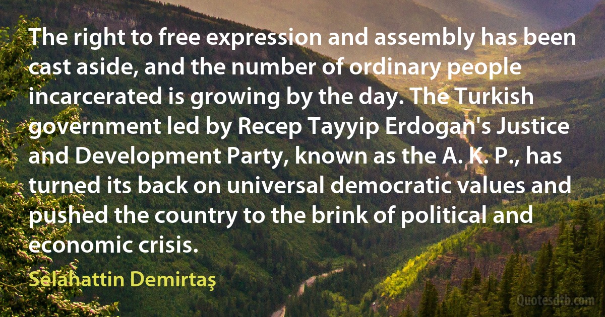 The right to free expression and assembly has been cast aside, and the number of ordinary people incarcerated is growing by the day. The Turkish government led by Recep Tayyip Erdogan's Justice and Development Party, known as the A. K. P., has turned its back on universal democratic values and pushed the country to the brink of political and economic crisis. (Selahattin Demirtaş)