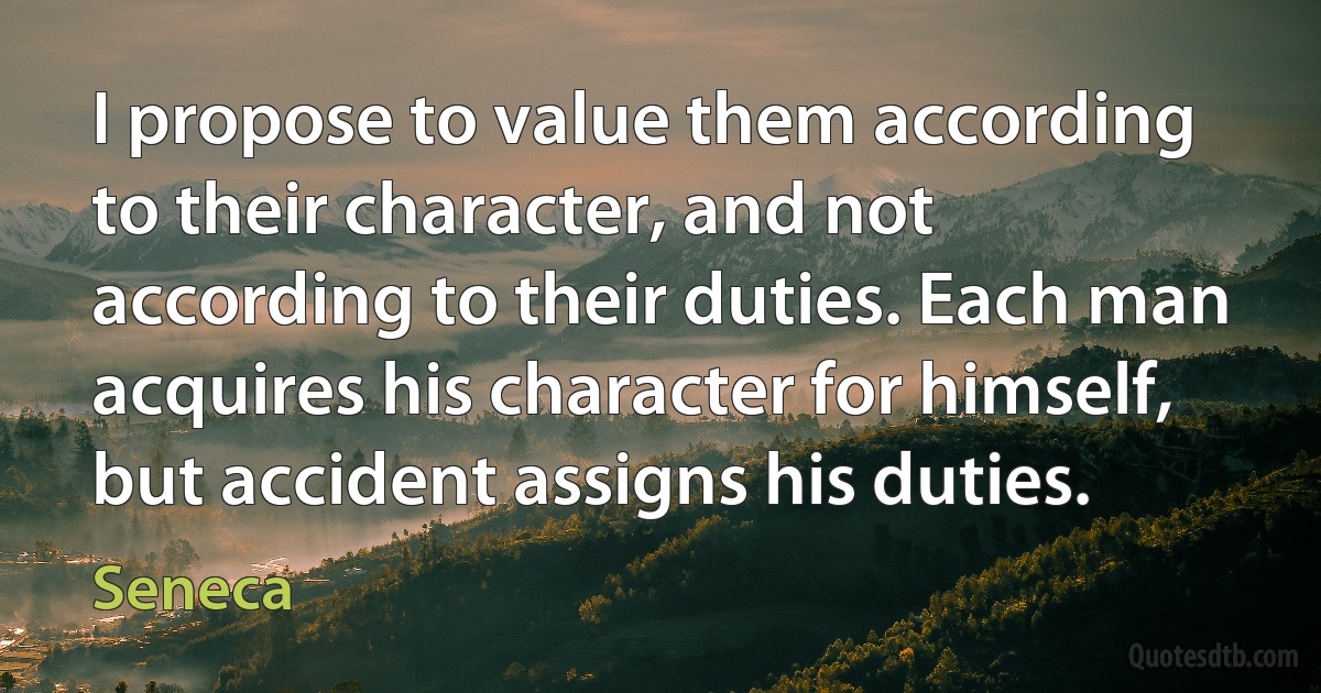 I propose to value them according to their character, and not according to their duties. Each man acquires his character for himself, but accident assigns his duties. (Seneca)