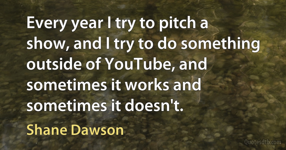 Every year I try to pitch a show, and I try to do something outside of YouTube, and sometimes it works and sometimes it doesn't. (Shane Dawson)