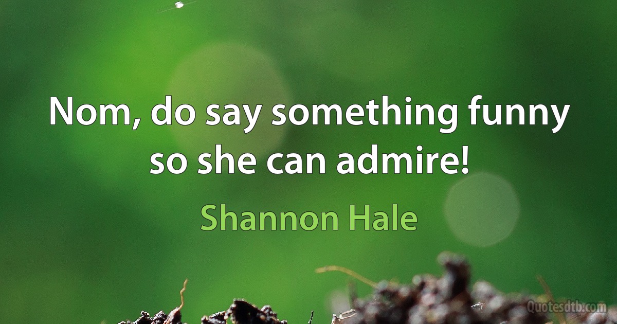 Nom, do say something funny so she can admire! (Shannon Hale)