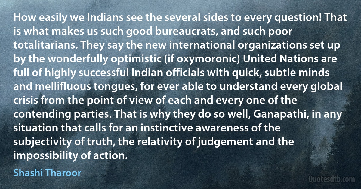 How easily we Indians see the several sides to every question! That is what makes us such good bureaucrats, and such poor totalitarians. They say the new international organizations set up by the wonderfully optimistic (if oxymoronic) United Nations are full of highly successful Indian officials with quick, subtle minds and mellifluous tongues, for ever able to understand every global crisis from the point of view of each and every one of the contending parties. That is why they do so well, Ganapathi, in any situation that calls for an instinctive awareness of the subjectivity of truth, the relativity of judgement and the impossibility of action. (Shashi Tharoor)