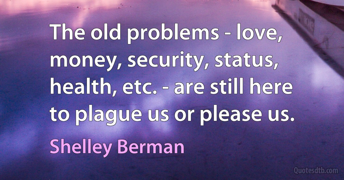 The old problems - love, money, security, status, health, etc. - are still here to plague us or please us. (Shelley Berman)