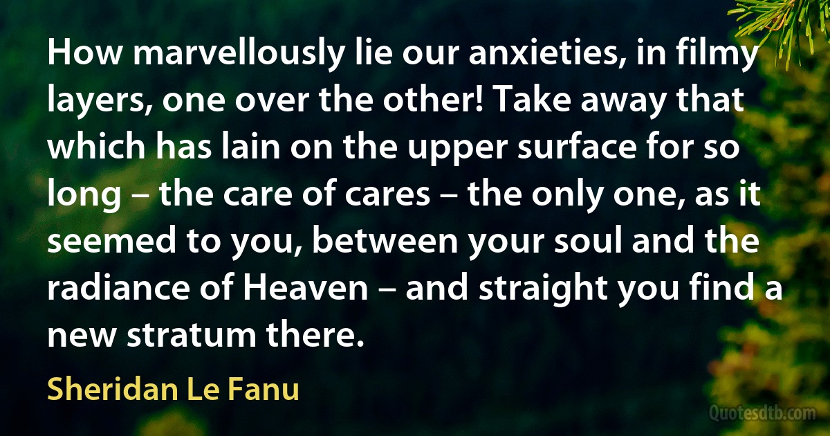 How marvellously lie our anxieties, in filmy layers, one over the other! Take away that which has lain on the upper surface for so long – the care of cares – the only one, as it seemed to you, between your soul and the radiance of Heaven – and straight you find a new stratum there. (Sheridan Le Fanu)