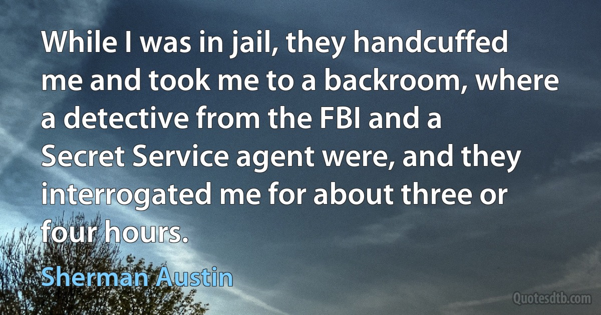 While I was in jail, they handcuffed me and took me to a backroom, where a detective from the FBI and a Secret Service agent were, and they interrogated me for about three or four hours. (Sherman Austin)