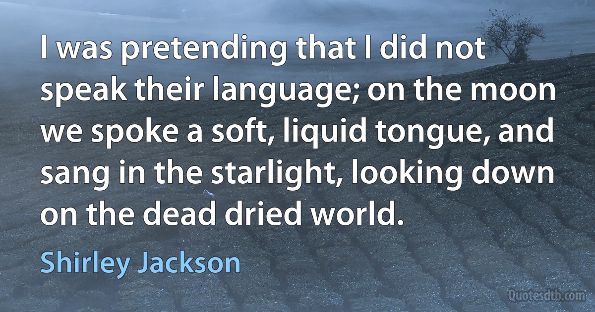 I was pretending that I did not speak their language; on the moon we spoke a soft, liquid tongue, and sang in the starlight, looking down on the dead dried world. (Shirley Jackson)