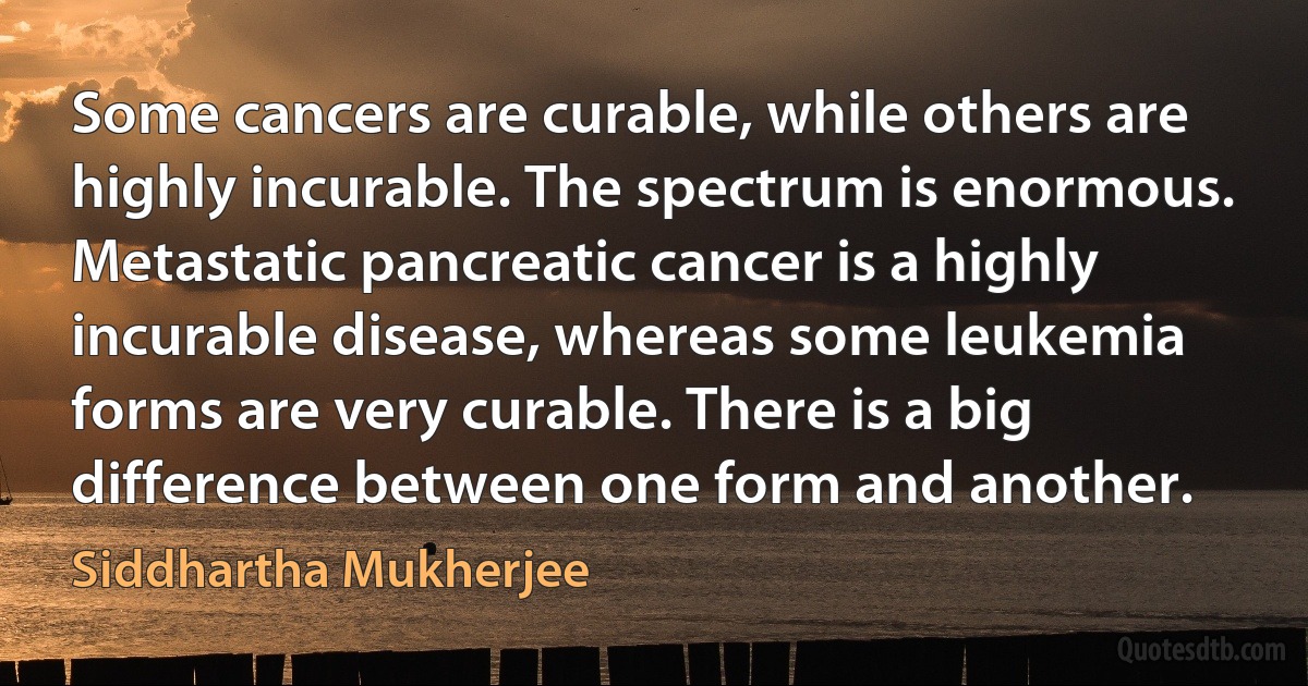 Some cancers are curable, while others are highly incurable. The spectrum is enormous. Metastatic pancreatic cancer is a highly incurable disease, whereas some leukemia forms are very curable. There is a big difference between one form and another. (Siddhartha Mukherjee)