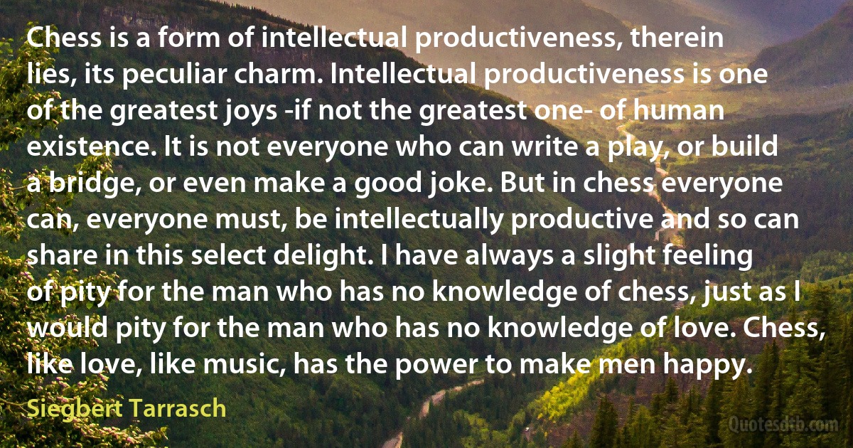 Chess is a form of intellectual productiveness, therein lies, its peculiar charm. Intellectual productiveness is one of the greatest joys -if not the greatest one- of human existence. It is not everyone who can write a play, or build a bridge, or even make a good joke. But in chess everyone can, everyone must, be intellectually productive and so can share in this select delight. I have always a slight feeling of pity for the man who has no knowledge of chess, just as I would pity for the man who has no knowledge of love. Chess, like love, like music, has the power to make men happy. (Siegbert Tarrasch)