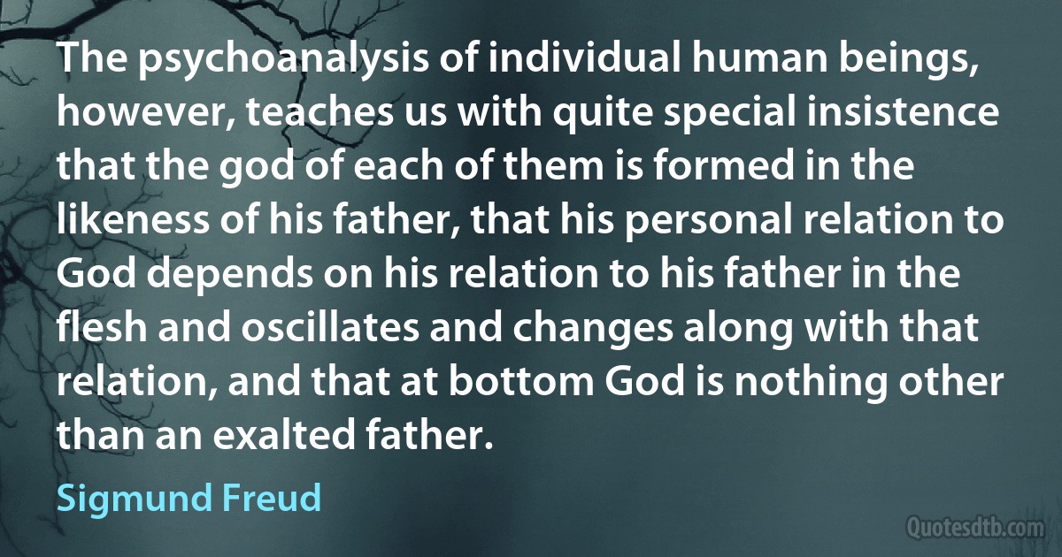 The psychoanalysis of individual human beings, however, teaches us with quite special insistence that the god of each of them is formed in the likeness of his father, that his personal relation to God depends on his relation to his father in the flesh and oscillates and changes along with that relation, and that at bottom God is nothing other than an exalted father. (Sigmund Freud)