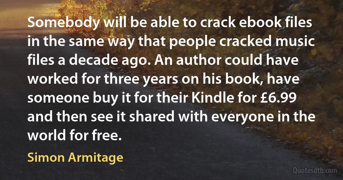 Somebody will be able to crack ebook files in the same way that people cracked music files a decade ago. An author could have worked for three years on his book, have someone buy it for their Kindle for £6.99 and then see it shared with everyone in the world for free. (Simon Armitage)