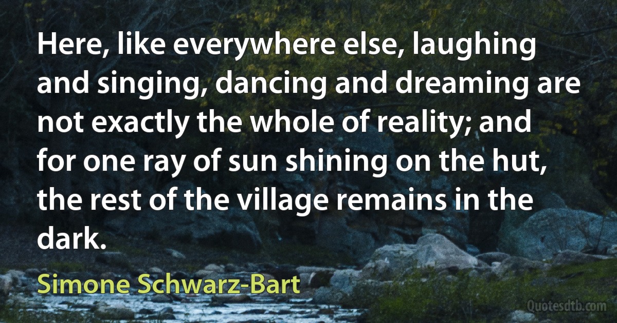 Here, like everywhere else, laughing and singing, dancing and dreaming are not exactly the whole of reality; and for one ray of sun shining on the hut, the rest of the village remains in the dark. (Simone Schwarz-Bart)