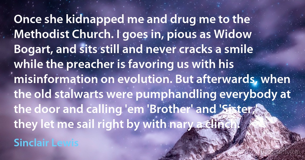 Once she kidnapped me and drug me to the Methodist Church. I goes in, pious as Widow Bogart, and sits still and never cracks a smile while the preacher is favoring us with his misinformation on evolution. But afterwards, when the old stalwarts were pumphandling everybody at the door and calling 'em 'Brother' and 'Sister,' they let me sail right by with nary a clinch. (Sinclair Lewis)