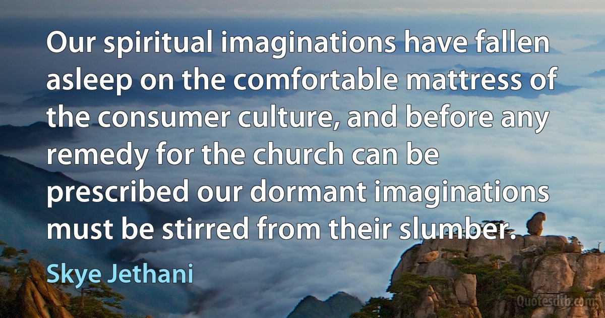 Our spiritual imaginations have fallen asleep on the comfortable mattress of the consumer culture, and before any remedy for the church can be prescribed our dormant imaginations must be stirred from their slumber. (Skye Jethani)