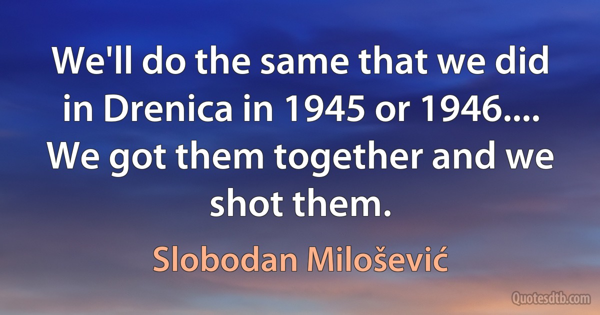 We'll do the same that we did in Drenica in 1945 or 1946.... We got them together and we shot them. (Slobodan Milošević)