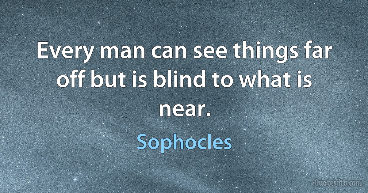 Every man can see things far off but is blind to what is near. (Sophocles)